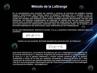 Método de la LaGrange
Es un procedimiento para encontrar los máximos y mínimos de funciones de múltiples variables
sujetas a restricciones. Este método reduce el problema restringido con n variables a uno sin
restricciones de n + k variables, donde k es igual al número de restricciones, y cuyas ecuaciones
pueden ser resueltas más fácilmente. Estas nuevas variables escalares desconocidas, una para cada
restricción, son llamadas multiplicadores de LaGrange. El método dice que los puntos donde la
función tiene un extremo condicionado con k restricciones, están entre los puntos estacionarios de
una nueva función sin restricciones construida como una combinación lineal de la función y las
funciones implicadas en las restricciones, cuyos coeficientes son los multiplicadores.
En los caso bidimensional. Tenemos la función, f (x, y), y queremos maximizarla, estando sujeta a la
condición:
donde c es una constante. Se Puede visualizar las curvas de nivel de f dadas por
para varios valores de dn, y el contorno de g dado por g(x, y) = c. Supongamos que hablamos de
la curva de nivel donde g = c. Entonces, en general, las curvas de nivel de f y g serán distintas, y
la curva g = c por lo general intersecará y cruzará muchos contornos de f. En general,
moviéndose a través de la línea g=c podemos incrementar o disminuir el valor de f. Sólo
cuando g=c (el contorno que estamos siguiendo) toca tangencialmente (no corta) una curva de
nivel de f, no se incrementa o disminuye el valor de f. Esto ocurre en el extremo local restringido
y en los punto de inflexión restringidos de f.
 