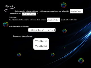Ejemplo:
¿Cuáles son los valores máximos y mínimos que puede tener una la función
sobre el círculo ?
Solución:
Se pide calcular los valores extremos de la función sujeta a la restricción
Calculamos los gradientes:
Calculamos los gradientes:
 