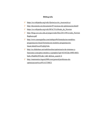 Bibliografía
√ https://es.wikipedia.org/wiki/Optimización_(matemática)
√ http://documents.mx/documents/07-tecnicas-de-optimizacion.html#
√ https://es.wikipedia.org/wiki/M%C3%A9todo_de_Newton
√ http://blogs.eco.unc.edu.ar/jorgeoviedo/files/2011/09/oviedo_Newton
Raphson.pdf
√ http://www.monografias.com/trabajos96/formulacion-modelos-
programacion-lineal/formulacion-modelos-programacion-
lineal.shtml#ixzz4VqOgYehs
√ http://es.slideshare.net/nahilinochoa/optimizacin-de-sistemas-y-
funciones-conceptos-mtodos-y-ejemplos?qid=b31832dc-09f0-4603-
ba8c-49ad84c9f32c&v=&b=&from_search=6
√ http://matematica.laguia2000.com/general/problemas-de-
optimizacion#ixzz4Vs1CYMCE
 
