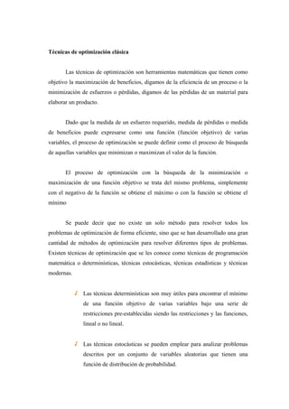 Técnicas de optimización clásica
Las técnicas de optimización son herramientas matemáticas que tienen como
objetivo la maximización de beneficios, digamos de la eficiencia de un proceso o la
minimización de esfuerzos o pérdidas, digamos de las pérdidas de un material para
elaborar un producto.
Dado que la medida de un esfuerzo requerido, medida de pérdidas o medida
de beneficios puede expresarse como una función (función objetivo) de varias
variables, el proceso de optimización se puede definir como el proceso de búsqueda
de aquellas variables que minimizan o maximizan el valor de la función.
El proceso de optimización con la búsqueda de la minimización o
maximización de una función objetivo se trata del mismo problema, simplemente
con el negativo de la función se obtiene el máximo o con la función se obtiene el
mínimo
Se puede decir que no existe un solo método para resolver todos los
problemas de optimización de forma eficiente, sino que se han desarrollado una gran
cantidad de métodos de optimización para resolver diferentes tipos de problemas.
Existen técnicas de optimización que se les conoce como técnicas de programación
matemática o determinísticas, técnicas estocásticas, técnicas estadísticas y técnicas
modernas.
√ Las técnicas determinísticas son muy útiles para encontrar el mínimo
de una función objetivo de varias variables bajo una serie de
restricciones pre-establecidas siendo las restricciones y las funciones,
lineal o no lineal.
√ Las técnicas estocásticas se pueden emplear para analizar problemas
descritos por un conjunto de variables aleatorias que tienen una
función de distribución de probabilidad.
 