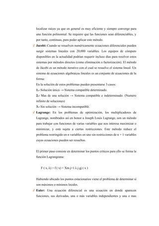 localizar raíces ya que en general es muy eficiente y siempre converge para
una función polinomial. Se requiere que las funciones sean diferenciables, y
por tanto, continuas, para poder aplicar este método.
√ Jacobi: Cuando se resuelven numéricamente ecuaciones diferenciales pueden
surgir sistemas lineales con 20,000 variables. Los equipos de cómputo
disponibles en la actualidad podrían requerir incluso días para resolver estos
sistemas por métodos directos (como eliminación o factorización). El método
de Jácobi es un método iterativo con el cual se resuelve el sistema lineal. Un
sistema de ecuaciones algebraicas lineales es un conjunto de ecuaciones de la
forma:
En la solución de estos problemas pueden presentarse 3 casos:
1.- Solución única → Sistema compatible determinado.
2.- Mas de una solución → Sistema compatible e indeterminado. (Numero
infinito de soluciones)
3.- Sin solución → Sistema incompatible.
√ Lagrange: En los problemas de optimización, los multiplicadores de
Lagrange, nombrados así en honor a Joseph Louis Lagrange, son un método
para trabajar con funciones de varias variables que nos interesa maximizar o
minimizar, y está sujeta a ciertas restricciones. Este método reduce el
problema restringido en n variables en uno sin restricciones de n + 1 variables
cuyas ecuaciones pueden ser resueltas.
El primer paso consiste en determinar los puntos críticos para ello se forma la
función Lagrangeana:
F ( x, λ) = f ( x) + Xm j=1 λ j gj ( x )
Habiendo ubicado los puntos estacionarios viene el problema de determinar si
son máximos o mínimos locales.
√ Euler: Una ecuación diferencial es una ecuación en donde aparecen
funciones, sus derivadas, una o más variables independientes y una o mas
 