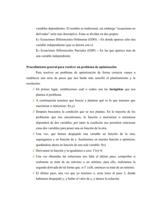 variables dependientes. El nombre es tradicional, sin embargo “ecuaciones en
derivadas” sería mas descriptivo. Estas se dividen en dos grupos:
1.- Ecuaciones Diferenciales Ordinarias (EDO) .- En donde aparece sólo una
variable independiente (que se denota con x).
2.- Ecuaciones Diferenciales Parciales (EDP) .- En las que aparece mas de
una variable independiente.
Procedimiento general para resolver un problema de optimización
Para resolver un problema de optimización de forma correcta vamos a
establecer una serie de pasos que nos harán más sencillo el planteamiento y la
resolución:
√ En primer lugar, establecemos cuál o cuáles son las incógnitas que nos
plantea el problema.
√ A continuación tenemos que buscar y plantear qué es lo que tenemos que
maximizar o minimizar: f(x,y)
√ Después buscamos la condición que se nos plantea. En la mayoría de los
problemas que nos encontremos, la función a maximizar o minimizar
dependerá de dos variables, por tanto la condición nos permitirá relacionar
estas dos variables para poner una en función de la otra.
√ Una vez, que hemos despejado una variable en función de la otra,
supongamos y en función de x. Sustituimos en nuestra función a optimizar,
quedándose ahora en función de una sola variable: f(x)
√ Derivamos la función y la igualamos a cero: f´(x)=0.
√ Una vez obtenidas las soluciones nos falta el último paso, comprobar si
realmente se trata de un máximo o un mínimo, para ello, realizamos la
segunda derivada de tal forma que: si f´´(x)0, entonces se trata de un mínimo.
√ El último paso, una vez que ya tenemos x, sería irnos al paso 3, donde
habíamos despejado y, y hallar el valor de y, y damos la solución.
 