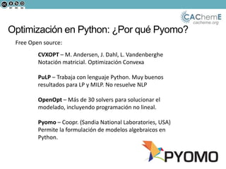 cacheme.org
Optimización en Python: ¿Por qué Pyomo?
Free Open source:
CVXOPT – M. Andersen, J. Dahl, L. Vandenberghe
Notación matricial. Optimización Convexa
PuLP – Trabaja con lenguaje Python. Muy buenos
resultados para LP y MILP. No resuelve NLP
OpenOpt – Más de 30 solvers para solucionar el
modelado, incluyendo programación no lineal.
Pyomo – Coopr. (Sandia National Laboratories, USA)
Permite la formulación de modelos algebraicos en
Python.
 