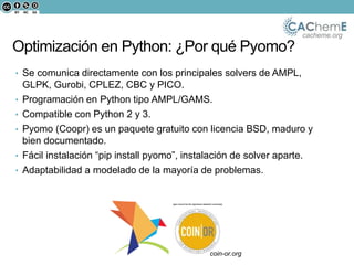 cacheme.org
• Se comunica directamente con los principales solvers de AMPL,
GLPK, Gurobi, CPLEZ, CBC y PICO.
• Programación en Python tipo AMPL/GAMS.
• Compatible con Python 2 y 3.
• Pyomo (Coopr) es un paquete gratuito con licencia BSD, maduro y
bien documentado.
• Fácil instalación “pip install pyomo”, instalación de solver aparte.
• Adaptabilidad a modelado de la mayoría de problemas.cacheme.org
¿Por qué Pyomo?
Se comunica directamente los principales solvers de AMPL,
GLPK, Gurobi, CPLEX, CBC y PICO.
Programación en Python tipo AMPL/GAMS
Open source (COIN-OR)
coin-or.org
Optimización en Python: ¿Por qué Pyomo?
 
