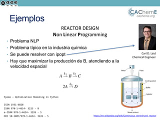 cacheme.org
Ejemplos
REACTOR DESIGN
Non Linear Programming
• Problema NLP
• Problema típico en la industria química
• Se puede resolver con ipopt
• Hay que maximizar la producción de B, atendiendo a la
velocidad espacial
https://en.wikipedia.org/wiki/Continuous_stirred-tank_reactor
Carl D. Laid
Chemical Engineer
 