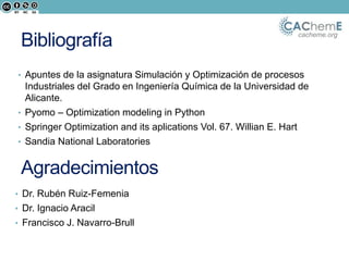 cacheme.org
Bibliografía
• Apuntes de la asignatura Simulación y Optimización de procesos
Industriales del Grado en Ingeniería Química de la Universidad de
Alicante.
• Pyomo – Optimization modeling in Python
• Springer Optimization and its aplications Vol. 67. Willian E. Hart
• Sandia National Laboratories
Agradecimientos
• Dr. Rubén Ruiz-Femenia
• Dr. Ignacio Aracil
• Francisco J. Navarro-Brull
 