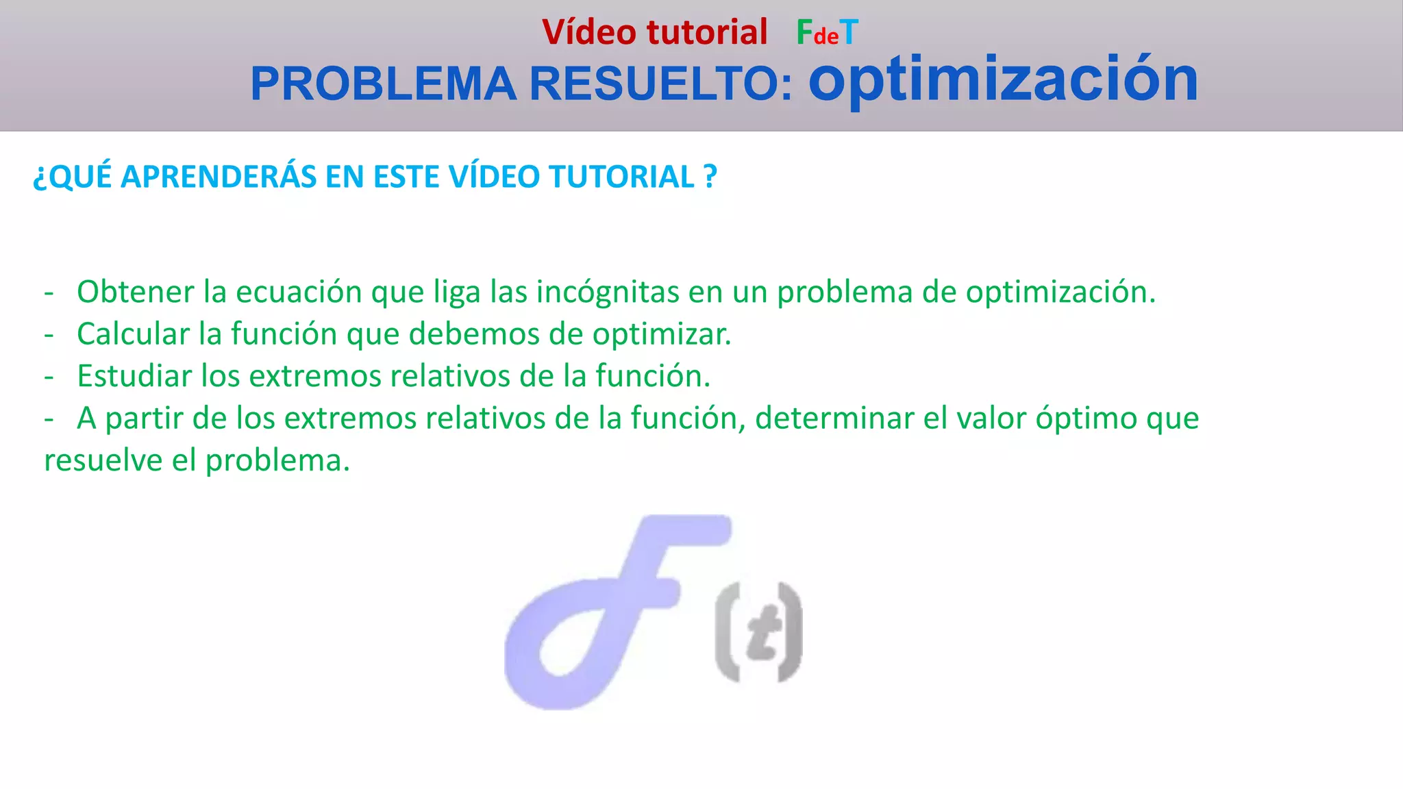 Vídeo tutorial FdeT
PROBLEMA RESUELTO: optimización
¿QUÉ APRENDERÁS EN ESTE VÍDEO TUTORIAL ?
- Obtener la ecuación que liga las incógnitas en un problema de optimización.
- Calcular la función que debemos de optimizar.
- Estudiar los extremos relativos de la función.
- A partir de los extremos relativos de la función, determinar el valor óptimo que
resuelve el problema.
 