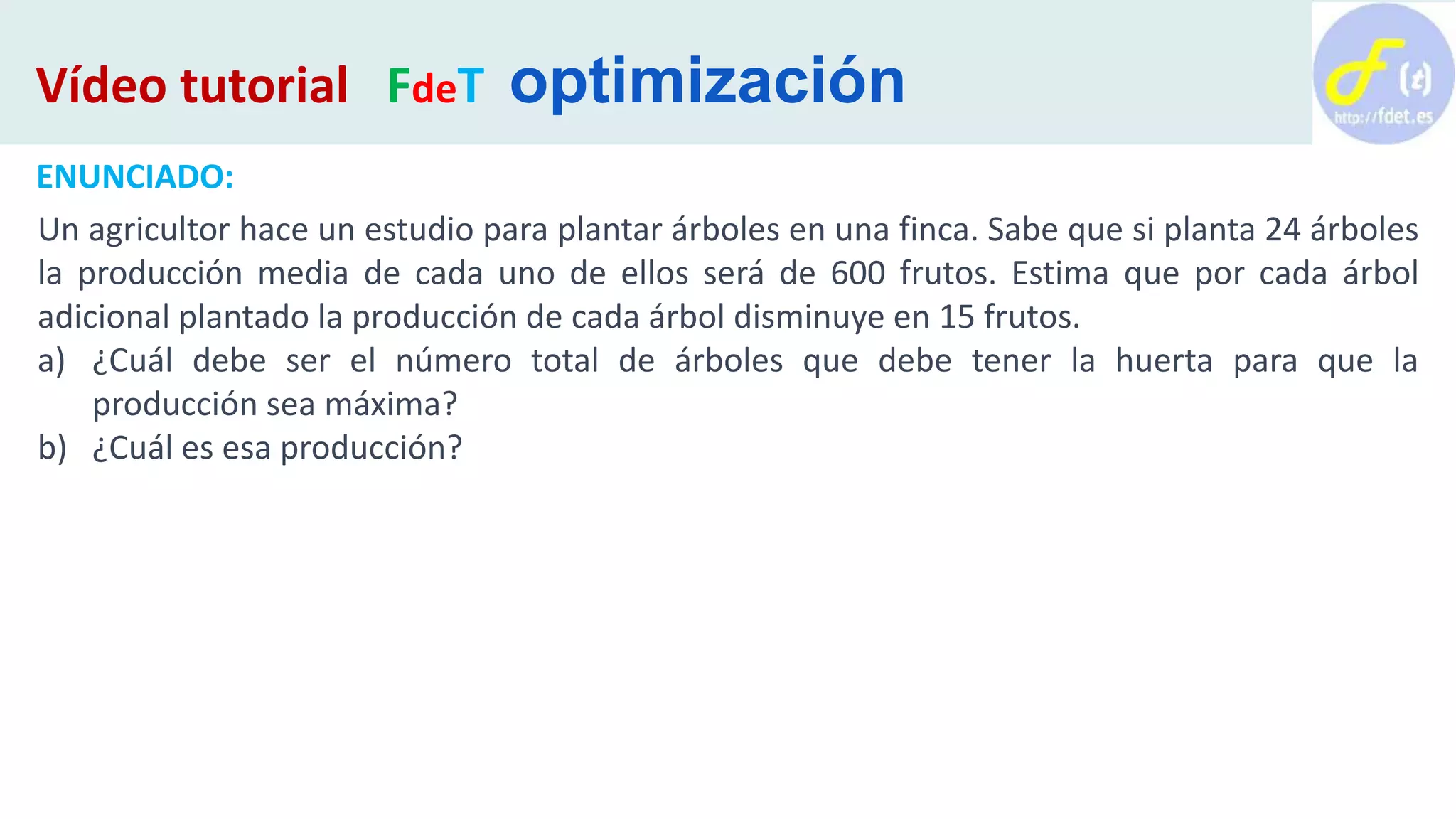ENUNCIADO:
Un agricultor hace un estudio para plantar árboles en una finca. Sabe que si planta 24 árboles
la producción media de cada uno de ellos será de 600 frutos. Estima que por cada árbol
adicional plantado la producción de cada árbol disminuye en 15 frutos.
a) ¿Cuál debe ser el número total de árboles que debe tener la huerta para que la
producción sea máxima?
b) ¿Cuál es esa producción?
Vídeo tutorial FdeT optimización
 