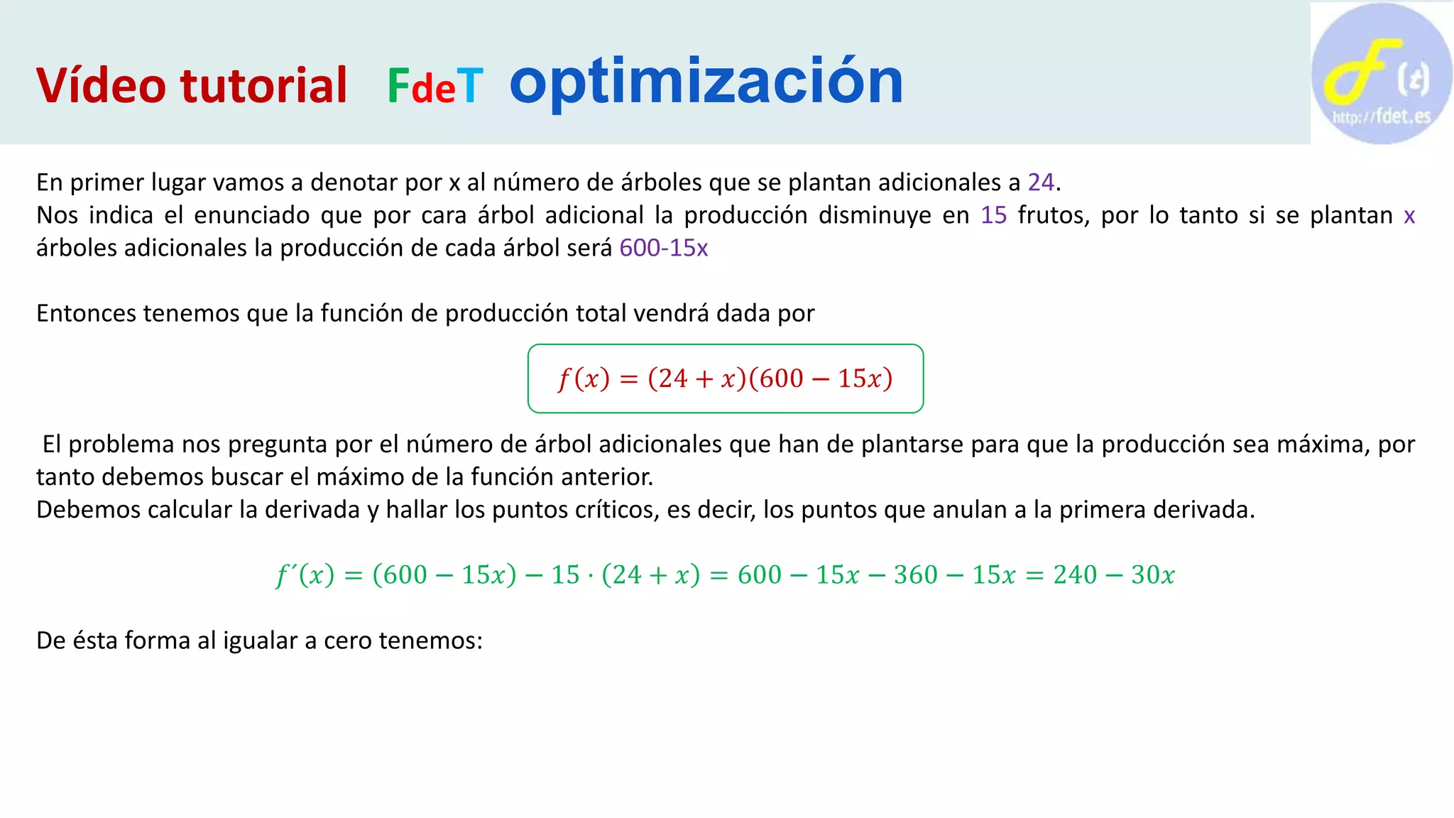 En primer lugar vamos a denotar por x al número de árboles que se plantan adicionales a 24.
Nos indica el enunciado que por cara árbol adicional la producción disminuye en 15 frutos, por lo tanto si se plantan x
árboles adicionales la producción de cada árbol será 600-15x
Entonces tenemos que la función de producción total vendrá dada por
𝑓 𝑥 = 24 + 𝑥 600 − 15𝑥
El problema nos pregunta por el número de árbol adicionales que han de plantarse para que la producción sea máxima, por
tanto debemos buscar el máximo de la función anterior.
Debemos calcular la derivada y hallar los puntos críticos, es decir, los puntos que anulan a la primera derivada.
𝑓´ 𝑥 = 600 − 15𝑥 − 15 · 24 + 𝑥 = 600 − 15𝑥 − 360 − 15𝑥 = 240 − 30𝑥
De ésta forma al igualar a cero tenemos:
Vídeo tutorial FdeT optimización
 