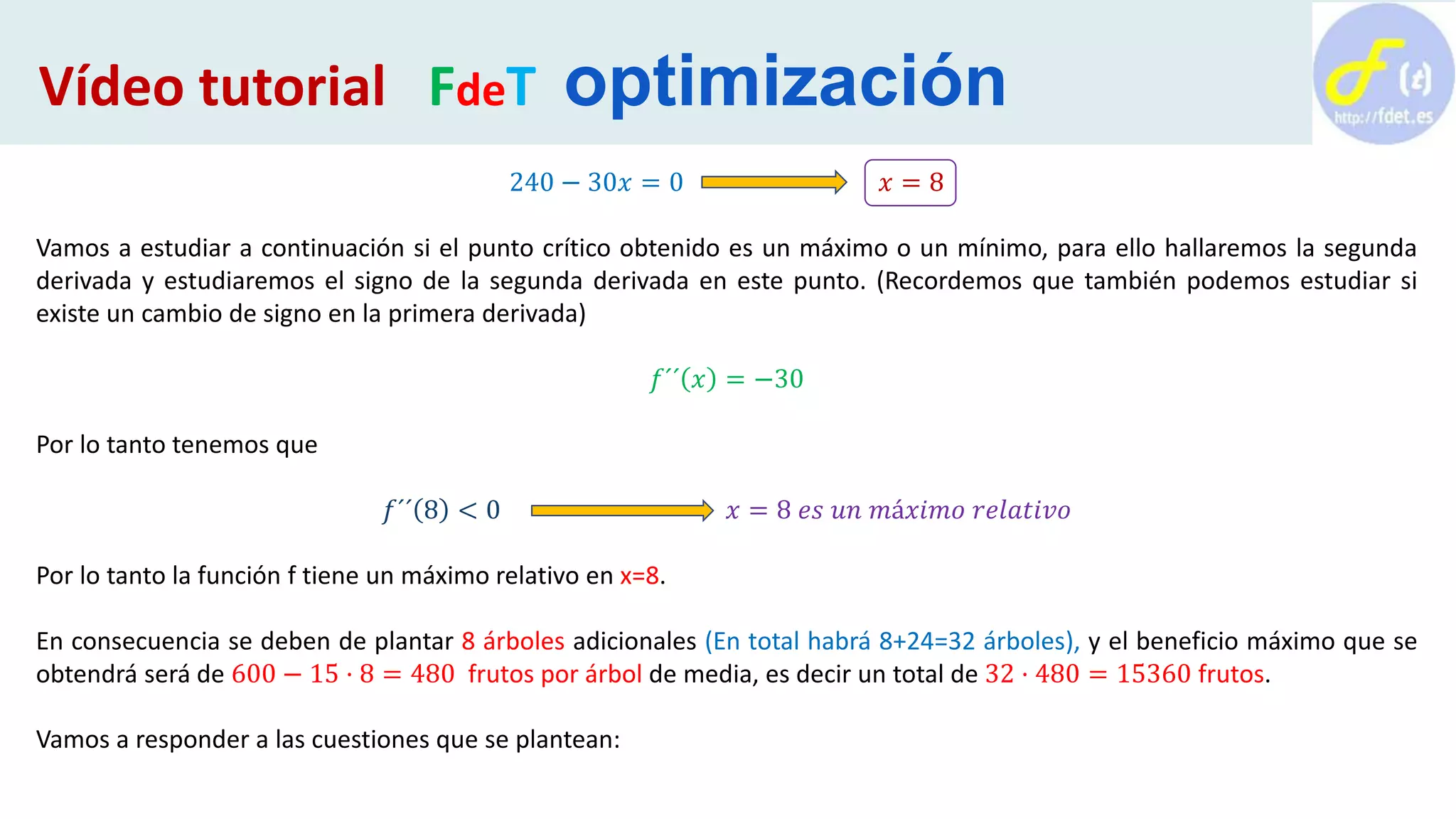 240 − 30𝑥 = 0 𝑥 = 8
Vamos a estudiar a continuación si el punto crítico obtenido es un máximo o un mínimo, para ello hallaremos la segunda
derivada y estudiaremos el signo de la segunda derivada en este punto. (Recordemos que también podemos estudiar si
existe un cambio de signo en la primera derivada)
𝑓´´ 𝑥 = −30
Por lo tanto tenemos que
𝑓´´ 8 < 0 𝑥 = 8 𝑒𝑠 𝑢𝑛 𝑚á𝑥𝑖𝑚𝑜 𝑟𝑒𝑙𝑎𝑡𝑖𝑣𝑜
Por lo tanto la función f tiene un máximo relativo en x=8.
En consecuencia se deben de plantar 8 árboles adicionales (En total habrá 8+24=32 árboles), y el beneficio máximo que se
obtendrá será de 600 − 15 · 8 = 480 frutos por árbol de media, es decir un total de 32 · 480 = 15360 frutos.
Vamos a responder a las cuestiones que se plantean:
Vídeo tutorial FdeT optimización
 