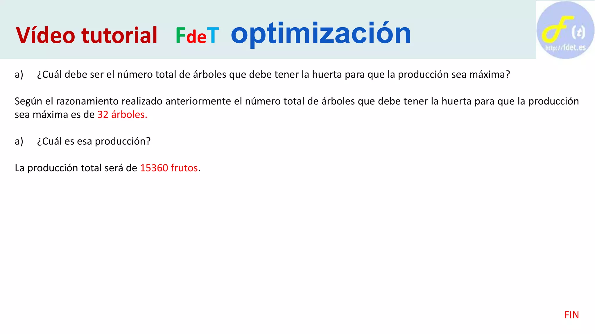a) ¿Cuál debe ser el número total de árboles que debe tener la huerta para que la producción sea máxima?
Según el razonamiento realizado anteriormente el número total de árboles que debe tener la huerta para que la producción
sea máxima es de 32 árboles.
a) ¿Cuál es esa producción?
La producción total será de 15360 frutos.
FIN
Vídeo tutorial FdeT optimización
 
