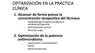 OPTIMIZACIÓN EN LA PRÁCTICA
CLÍNICA
1. Alcanzar de forma precoz la
concentración terapeútica del fármaco
- Antibioterapia empírica (Cobertura
antibiótica/Espectro)
- Administración precoz
- Dosis de carga
2. Optimización de la potencia
antimicrobiana
- ¿Asociación o monoterapia?
- Pk/Pd
- Efecto bactericida
 