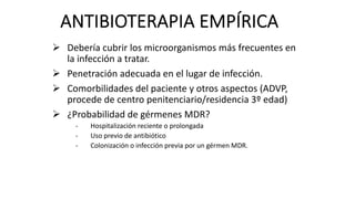 ANTIBIOTERAPIA EMPÍRICA
Ø Debería cubrir los microorganismos más frecuentes en
la infección a tratar.
Ø Penetración adecuada en el lugar de infección.
Ø Comorbilidades del paciente y otros aspectos (ADVP,
procede de centro penitenciario/residencia 3º edad)
Ø ¿Probabilidad de gérmenes MDR?
- Hospitalización reciente o prolongada
- Uso previo de antibiótico
- Colonización o infección previa por un gérmen MDR.
 
