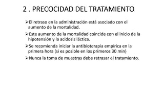 2 . PRECOCIDAD DEL TRATAMIENTO
ØEl retraso en la administración está asociado con el
aumento de la mortalidad.
ØEste aumento de la mortalidad coincide con el inicio de la
hipotensión y la acidosis láctica.
ØSe recomienda iniciar la antibioterapia empírica en la
primera hora (si es posible en los primeros 30 min)
ØNunca la toma de muestras debe retrasar el tratamiento.
 