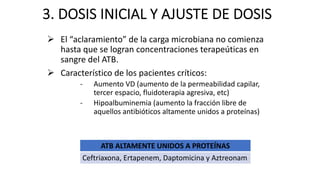 3. DOSIS INICIAL Y AJUSTE DE DOSIS
Ø El “aclaramiento” de la carga microbiana no comienza
hasta que se logran concentraciones terapeúticas en
sangre del ATB.
Ø Característico de los pacientes críticos:
- Aumento VD (aumento de la permeabilidad capilar,
tercer espacio, fluidoterapia agresiva, etc)
- Hipoalbuminemia (aumento la fracción libre de
aquellos antibióticos altamente unidos a proteínas)
ATB ALTAMENTE UNIDOS A PROTEÍNAS
Ceftriaxona, Ertapenem, Daptomicina y Aztreonam
 