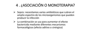 4 . ¿ASOCIACIÓN O MONOTERAPIA?
Ø Sepsis: necesitamos varios antibióticos que cubran el
amplio espectro de los microorganismos que pueden
producir la infección
Ø La combinación se usa para aumentar el efecto
bactericida mediante diferentes mecanismos
farmacológicos (efecto aditivo o sinérgico)
 