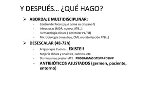 Y DESPUÉS… ¿QUÉ HAGO?
Ø ABORDAJE MULTIDISCIPLINAR:
- Control del foco (¿qué opina su cirujano?)
- Infecciosas (MDR, nuevos ATB…)
- Farmacología clínica ( optimizar Pk/Pd)
- Microbiología (muestras, CMI, monitorización ATB…)
Ø DESESCALAR (48-72h)
- Al igual que Cuenca….EXISTE!!
- Mejoría clínica y analítica, cultivos, etc.
- Disminuimos presión ATB: PROGRAMAS STEWARDSHIP
- ANTIBIÓTICOS AJUSTADOS (germen, paciente,
entorno)
 