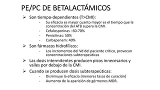 Ø Son tiempo-dependientes (T>CMI):
- Su eficacia es mayor cuanto mayor es el tiempo que la
concentración del ATB supera la CMI.
- Cefalosporinas : 60-70%
- Penicilinas: 50%
- Carbapenem: 40%
Ø Son fármacos hidrofílicos:
- Los incrementos del Vd del paciente crítico, provocan
concentraciones subterapeúticas
Ø Las dosis intermitentes producen picos innecesarios y
valles por debajo de la CMI.
Ø Cuando se producen dosis subterapeúticas:
- Disminuye la eficacia (menores tasas de curación)
- Aumento de la aparición de gérmenes MDR.
PE/PC DE BETALACTÁMICOS
 