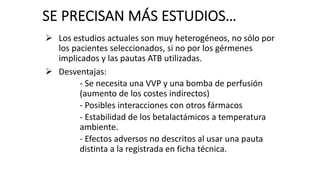 Ø Los estudios actuales son muy heterogéneos, no sólo por
los pacientes seleccionados, si no por los gérmenes
implicados y las pautas ATB utilizadas.
Ø Desventajas:
- Se necesita una VVP y una bomba de perfusión
(aumento de los costes indirectos)
- Posibles interacciones con otros fármacos
- Estabilidad de los betalactámicos a temperatura
ambiente.
- Efectos adversos no descritos al usar una pauta
distinta a la registrada en ficha técnica.
SE PRECISAN MÁS ESTUDIOS…
 