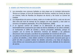 CONCLUSIONES
UNSCH – FIMGC
EFP. INGENIERIA CIVIL
“SISTEMATIZACIÓN DE DETALLES, HABILITACIÓN Y ARMADO DE ACEROS ASTM A615
PARA CONSTRUCCIONES DE CONCRETO ARMADO: Impacto Técnico, Económico y Ambiental”
2. SOBRE LOS PROYECTOS EN EJECUCIÓN
1. Las anomalías mas comunes halladas en ésta etapa son la Limitada Información
Técnica en Campo, el Error de Conducción del Proceso, realizar los Cortes de Acero
sin Control, Falta de Planillas de Despiece de Aceros y No Existe un Control de
Calidad.
2. Los desperdicios de aceros en obras, están en el orden del 20 %, y esto nos da una
idea clara del nivel de manejo de los trabajos con este material, y éste valor es
cercano a la hipótesis planteada, 7% a 27% [Soibelman, 2000].
3. A un riguroso control de calidad en la fabricación de piezas de aceros,
lamentablemente ocasionaría que todas las barras dobladas en las obras visitadas,
se rechazarían el 100% de estribos y barras principales dobladas, porque no
cumplen con la norma de diámetros mínimos de doblado y las jefaturas
desconocen éste concepto y sacrifican las propiedades de resistencia del acero.
4. Los planos de diseño para estructuras se deben presentar como planos de conjunto
y planos de detalles, y éstos deben contener la información necesaria para que a
partir de ellos se puedan realizar los detalles concretos y las listas de despiece,
estas últimas son necesarias para la realización del corte, doblado de los refuerzos
de aceros.
 