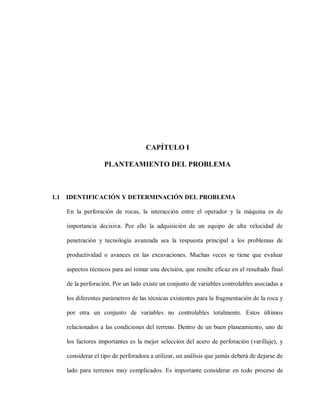 CAPÍTULO I
PLANTEAMIENTO DEL PROBLEMA
1.1 IDENTIFICACIÓN Y DETERMINACIÓN DEL PROBLEMA
En la perforación de rocas, la interacción entre el operador y la máquina es de
importancia decisiva. Por ello la adquisición de un equipo de alta velocidad de
penetración y tecnología avanzada sea la respuesta principal a los problemas de
productividad o avances en las excavaciones. Muchas veces se tiene que evaluar
aspectos técnicos para así tomar una decisión, que resulte eficaz en el resultado final
de la perforación. Por un lado existe un conjunto de variables controlables asociadas a
los diferentes parámetros de las técnicas existentes para la fragmentación de la roca y
por otra un conjunto de variables no controlables totalmente. Estos últimos
relacionados a las condiciones del terreno. Dentro de un buen planeamiento, uno de
los factores importantes es la mejor selección del acero de perforación (varillaje), y
considerar el tipo de perforadora a utilizar, un análisis que jamás deberá de dejarse de
lado para terrenos muy complicados. Es importante considerar en todo proceso de
 