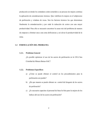 2
producción en donde los estándares están sometidos a un proceso de mejora continua
la aplicación de consideraciones técnicas. Que viabilicen la mejora en el subproceso
de perforación y voladura de rocas. Son los factores técnicos los que determinan
finalmente la estandarización y por ende la reducción de costos con una mayor
productividad. Para ello es necesario encontrar la causa raíz del problema de manera
de empezar a eliminar una a una estas deficiencias y así elevar la productividad de la
mina.
1.2 FORMULACIÓN DEL PROBLEMA
1.2.1. Problema General
¿Es posible optimizar el uso de los aceros de perforación en la UEA San
Cristóbal de Minera Bateas SAC?
1.2.2. Problemas Específicos
a) ¿Cómo se puede obtener el control en los procedimientos para la
perforación con jumbo?
b) ¿De que manera se puede obtener un control del desgaste de los aceros
de perforación?
c) ¿Es necesario capacitar al personal de línea In-Situ para la mejora de los
índices del uso de los aceros de perforación?
 