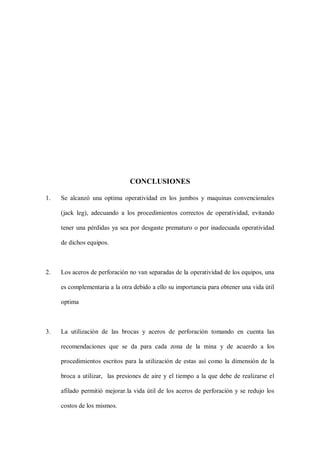 CONCLUSIONES
1. Se alcanzó una optima operatividad en los jumbos y maquinas convencionales
(jack leg), adecuando a los procedimientos correctos de operatividad, evitando
tener una pérdidas ya sea por desgaste prematuro o por inadecuada operatividad
de dichos equipos.
2. Los aceros de perforación no van separadas de la operatividad de los equipos, una
es complementaria a la otra debido a ello su importancia para obtener una vida útil
optima
3. La utilización de las brocas y aceros de perforación tomando en cuenta las
recomendaciones que se da para cada zona de la mina y de acuerdo a los
procedimientos escritos para la utilización de estas así como la dimensión de la
broca a utilizar, las presiones de aire y el tiempo a la que debe de realizarse el
afilado permitió mejorar.la vida útil de los aceros de perforación y se redujo los
costos de los mismos.
 