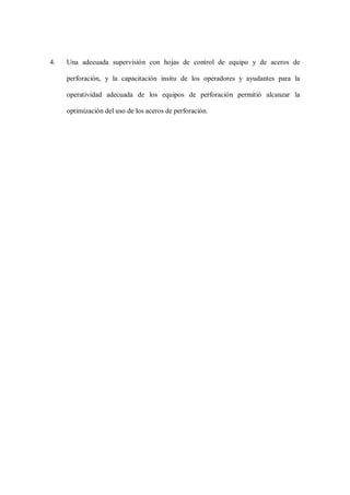 4. Una adecuada supervisión con hojas de control de equipo y de aceros de
perforación, y la capacitación insitu de los operadores y ayudantes para la
operatividad adecuada de los equipos de perforación permitió alcanzar la
optimización del uso de los aceros de perforación.
 