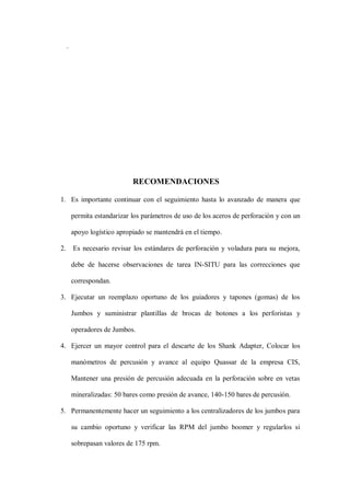 .
RECOMENDACIONES
1. Es importante continuar con el seguimiento hasta lo avanzado de manera que
permita estandarizar los parámetros de uso de los aceros de perforación y con un
apoyo logístico apropiado se mantendrá en el tiempo.
2. Es necesario revisar los estándares de perforación y voladura para su mejora,
debe de hacerse observaciones de tarea IN-SITU para las correcciones que
correspondan.
3. Ejecutar un reemplazo oportuno de los guiadores y tapones (gomas) de los
Jumbos y suministrar plantillas de brocas de botones a los perforistas y
operadores de Jumbos.
4. Ejercer un mayor control para el descarte de los Shank Adapter, Colocar los
manómetros de percusión y avance al equipo Quassar de la empresa CIS,
Mantener una presión de percusión adecuada en la perforación sobre en vetas
mineralizadas: 50 bares como presión de avance, 140-150 bares de percusión.
5. Permanentemente hacer un seguimiento a los centralizadores de los jumbos para
su cambio oportuno y verificar las RPM del jumbo boomer y regularlos si
sobrepasan valores de 175 rpm.
 