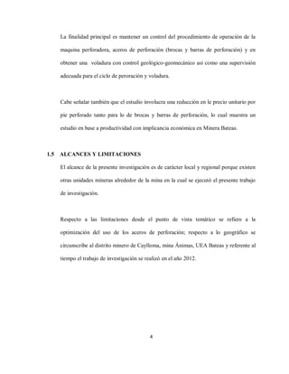 4
La finalidad principal es mantener un control del procedimiento de operación de la
maquina perforadora, aceros de perforación (brocas y barras de perforación) y en
obtener una voladura con control geológico-geomecánico así como una supervisión
adecuada para el ciclo de peroración y voladura.
Cabe señalar también que el estudio involucra una reducción en le precio unitario por
pie perforado tanto para lo de brocas y barras de perforación, lo cual muestra un
estudio en base a productividad con implicancia económica en Minera Bateas.
1.5 ALCANCES Y LIMITACIONES
El alcance de la presente investigación es de carácter local y regional porque existen
otras unidades mineras alrededor de la mina en la cual se ejecutó el presente trabajo
de investigación.
Respecto a las limitaciones desde el punto de vista temático se refiere a la
optimización del uso de los aceros de perforación; respecto a lo geográfico se
circunscribe al distrito minero de Caylloma, mina Ánimas, UEA Bateas y referente al
tiempo el trabajo de investigación se realizó en el año 2012.
 