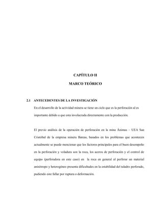 5
CAPÍTULO II
MARCO TEÓRICO
2.1 ANTECEDENTES DE LA INVESTIGACIÓN
En el desarrollo de la actividad minera se tiene un ciclo que es la perforación al es
importante debido a que esta involucrada directamente con la producción.
El previo análisis de la operación de perforación en la mina Ánimas – UEA San
Cristóbal de la empresa minera Bateas, basados en los problemas que acontecen
actualmente se puede mencionar que los factores principales para el buen desempeño
en la perforación y voladura son la roca, los aceros de perforación y el control de
equipo (perforadora en este caso) en la roca en general al perforar un material
anisótropo y heterogéneo presenta dificultades en la estabilidad del taladro perforado,
pudiendo este fallar por ruptura o deformación.
 