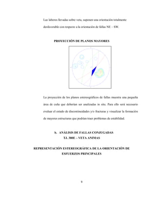 9
Las labores llevadas sobre veta, suponen una orientación totalmente
desfavorable con respecto a la orientación de fallas NE – SW.
PROYECCIÓN DE PLANOS MAYORES
La proyección de los planos estereográficos de fallas muestra una pequeña
área de cuña que deberían ser analizadas in situ. Para ello será necesario
evaluar el estado de discontinuidades y/o fracturas y visualizar la formación
de mayores estructuras que podrían traer problemas de estabilidad.
b. ANÁLISIS DE FALLAS CONJUGADAS
TJ. 380E – VETA ANIMAS
REPRESENTACIÓN ESTEREOGRÁFICA DE LA ORIENTACIÓN DE
ESFUERZOS PRINCIPALES
 