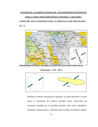 11
ANÁLISIS DE LAS ORIENTACIONES DE LOS ESFUERZOS TECTONICOS
PARA LA ZONA METALOGENÉTICA 8 PUQUIO - CAYLLOMA
PARTE DEL MAPA GEOLÓGICO DEL CUADRÁNGULO DE ORCOPAMPA
(31 - r)
PROMEDIO GENERAL DE ORIENTACIÓN DE ESFUERZO PRINCIPAL
Orientación = N 55 – 58° E
Mediante el análisis estructural de superficie, se puede determinar a escala
mayor la orientación del esfuerzo principal mayor, observando las
estructuras formadas por la actividad tectónica, tales como: anticlinales,
sinclinales, fracturamientos y diferentes tipos de fallas. Su posterior análisis
 