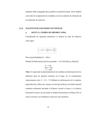 12
mediante fallas conjugadas hace posible la exactitud de datos. Sirve también
como dato de comparación de resultados con otros métodos de obtención de
la orientación de esfuerzos.
2.2.4. MAGNITUD DE ESFUERZOS TECTÓNICOS
a. SEGÚN LA TEORÍA DE SHEOREY (1994):
Considerando los siguientes parámetros se obtiene un valor de esfuerzos
como sigue:
Para una profundidad (z) = 150 m.
Módulo de Deformación del área promedio = 22.2 GPa (Roca y Mineral).
k = 1.44
hm = 5.83
v = 4.05
Nota: Es importante la determinación de los módulos de deformación de los
diferentes tipos de material existentes en el lugar. Ej. Si consideramos
aleatoriamente solo, E = 4.5 - 7.5 (Módulo de deformación de la Andesita,
según RocLab y ábacos de ensayos en este tipo de Roca), el estado tensional
cambiaría totalmente haciendo el Esfuerzo vertical el mayor y el esfuerzo
horizontal el menor, de este modo el modelo Geomecánico en Phases 2D, no
sería el correcto o no tendríamos certeza de cual considerar.
 