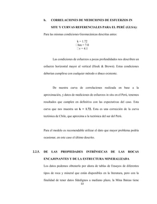 13
b. CORRELACIONES DE MEDICIONES DE ESFUERZOS IN
SITU Y CURVAS REFERENCIALES PARA EL PERÚ (GLSA):
Para las mismas condiciones Geomecánicas descritas antes:
k = 1.72
hm = 7.0
v = 4.1
Las condiciones de esfuerzos a pocas profundidades nos describen un
esfuerzo horizontal mayor al vertical (Hoek & Brown). Estas condiciones
deberían cumplirse con cualquier método o ábaco existente.
De nuestra curva de correlaciones realizada en base a la
aproximación, y datos de mediciones de esfuerzos in situ en el Perú, tenemos
resultados que cumplen en definitiva con las expectativas del caso. Esta
curva que nos muestra un k = 1.72. Esta es una corrección de la curva
tectónica de Chile, que aproxima a la tectónica del sur del Perú.
Para el modelo es recomendable utilizar el dato que mayor problema podría
ocasionar, en este caso el último descrito.
2.2.5. DE LAS PROPIEDADES INTRÍNSECAS DE LAS ROCAS
ENCAJONANTES Y DE LA ESTRUCTURA MINERALIZADA
Los datos podemos obtenerlo por ahora de tablas de Ensayos de diferentes
tipos de roca y mineral que están disponibles en la literatura, pero con la
finalidad de tener datos fidedignos a mediano plazo, la Mina Bateas tiene
 