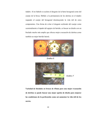 22
taladro. Al no haberlo se acelera el desgaste de la barra hexagonal como del
cuerpo de la broca. Debido a la permanencia de los detritus en el taladro
raspando el cuerpo del hexagonal disminuyendo la vida útil de estos
componentes. Una forma de evitar el desgaste acelerado del cuerpo como
ocasionalmente el tapado del agujero de barrido, es buscar un diseño con un
biselado mucho más amplio que ofrezca mejor evacuación de detritus como
también un mejor barrido lateral.
Variedad de biselados en brocas de 45mm para una mejor evacuación
de detritus se puede buscar una mejor opción de diseño para mejorar
las condiciones de la perforación como así aumentar la vida útil de los
aceros.
Grafico 6
Grafico 7
 