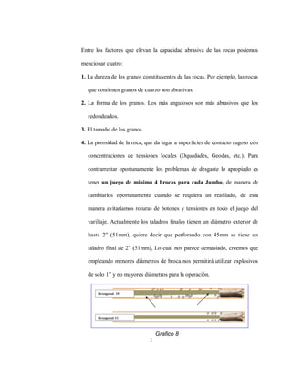 23
Entre los factores que elevan la capacidad abrasiva de las rocas podemos
mencionar cuatro:
1. La dureza de los granos constituyentes de las rocas. Por ejemplo, las rocas
que contienen granos de cuarzo son abrasivas.
2. La forma de los granos. Los más angulosos son más abrasivos que los
redondeados.
3. El tamaño de los granos.
4. La porosidad de la roca, que da lugar a superficies de contacto rugoso con
concentraciones de tensiones locales (Oquedades, Geodas, etc.). Para
contrarrestar oportunamente los problemas de desgaste lo apropiado es
tener un juego de mínimo 4 brocas para cada Jumbo, de manera de
cambiarlos oportunamente cuando se requiera un reafilado, de esta
manera evitaríamos roturas de botones y tensiones en todo el juego del
varillaje. Actualmente los taladros finales tienen un diámetro exterior de
hasta 2” (51mm), quiere decir que perforando con 45mm se tiene un
taladro final de 2” (51mm), Lo cual nos parece demasiado, creemos que
empleando menores diámetros de broca nos permitirá utilizar explosivos
de solo 1” y no mayores diámetros para la operación.
Grafico 8
 