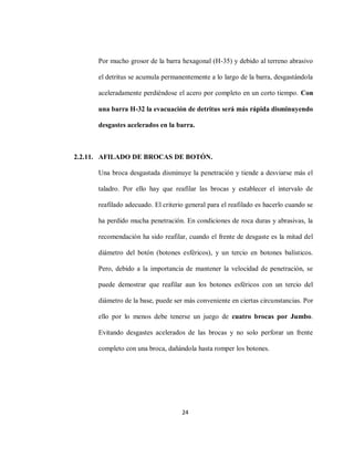 24
Por mucho grosor de la barra hexagonal (H-35) y debido al terreno abrasivo
el detritus se acumula permanentemente a lo largo de la barra, desgastándola
aceleradamente perdiéndose el acero por completo en un corto tiempo. Con
una barra H-32 la evacuación de detritus será más rápida disminuyendo
desgastes acelerados en la barra.
2.2.11. AFILADO DE BROCAS DE BOTÓN.
Una broca desgastada disminuye la penetración y tiende a desviarse más el
taladro. Por ello hay que reafilar las brocas y establecer el intervalo de
reafilado adecuado. El criterio general para el reafilado es hacerlo cuando se
ha perdido mucha penetración. En condiciones de roca duras y abrasivas, la
recomendación ha sido reafilar, cuando el frente de desgaste es la mitad del
diámetro del botón (botones esféricos), y un tercio en botones balísticos.
Pero, debido a la importancia de mantener la velocidad de penetración, se
puede demostrar que reafilar aun los botones esféricos con un tercio del
diámetro de la base, puede ser más conveniente en ciertas circunstancias. Por
ello por lo menos debe tenerse un juego de cuatro brocas por Jumbo.
Evitando desgastes acelerados de las brocas y no solo perforar un frente
completo con una broca, dañándola hasta romper los botones.
 