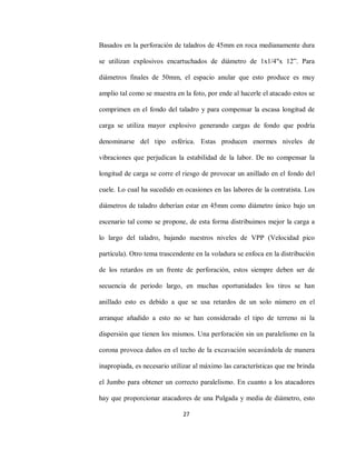 27
Basados en la perforación de taladros de 45mm en roca medianamente dura
se utilizan explosivos encartuchados de diámetro de 1x1/4"x 12”. Para
diámetros finales de 50mm, el espacio anular que esto produce es muy
amplio tal como se muestra en la foto, por ende al hacerle el atacado estos se
comprimen en el fondo del taladro y para compensar la escasa longitud de
carga se utiliza mayor explosivo generando cargas de fondo que podría
denominarse del tipo esférica. Estas producen enormes niveles de
vibraciones que perjudican la estabilidad de la labor. De no compensar la
longitud de carga se corre el riesgo de provocar un anillado en el fondo del
cuele. Lo cual ha sucedido en ocasiones en las labores de la contratista. Los
diámetros de taladro deberían estar en 45mm como diámetro único bajo un
escenario tal como se propone, de esta forma distribuimos mejor la carga a
lo largo del taladro, bajando nuestros niveles de VPP (Velocidad pico
partícula). Otro tema trascendente en la voladura se enfoca en la distribución
de los retardos en un frente de perforación, estos siempre deben ser de
secuencia de periodo largo, en muchas oportunidades los tiros se han
anillado esto es debido a que se usa retardos de un solo número en el
arranque añadido a esto no se han considerado el tipo de terreno ni la
dispersión que tienen los mismos. Una perforación sin un paralelismo en la
corona provoca daños en el techo de la excavación socavándola de manera
inapropiada, es necesario utilizar al máximo las características que me brinda
el Jumbo para obtener un correcto paralelismo. En cuanto a los atacadores
hay que proporcionar atacadores de una Pulgada y media de diámetro, esto
 