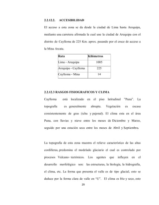 29
2.2.12.2. ACCESIBILIDAD
El acceso a esta zona se da desde la ciudad de Lima hasta Arequipa,
mediante una carretera afirmada la cual une la ciudad de Arequipa con el
distrito de Caylloma de 225 Km. aprox. pasando por el cruce de acceso a
la Mina Arcata.
2.2.12.3 RASGOS FISIOGRAFICOS Y CLIMA
Caylloma está localizado en el piso latitudinal ”Puna”. La
topografía es generalmente abrupta. Vegetación es escasa
consistentemente de gras (ichu y pajonal). El clima esta en el área
Puna, con lluvias y nieve entre los meses de Diciembre y Marzo,
seguido por una estación seca entre los meses de Abril y Septiembre.
La topografía de esta zona muestra el relieve característico de las altas
cordilleras, predomina el modelado glaciario el cual es controlado por
procesos Vulcano‐ tectónicos. Los agentes que influyen en el
desarrollo morfológico son: las estructuras, la litología, la hidrografía,
el clima, etc. La forma que presenta el valle es de tipo glacial, esto se
deduce por la forma clara de valle en “U”. El clima es frío y seco, esto
Ruta Kilómetros
Lima ‐ Arequipa 1005
Arequipa ‐ Caylloma 225
Caylloma ‐ Mina 14
 