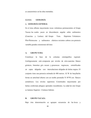 30
es característico en las altas montañas.
2.2.12.4. GEOLOGÍA
1. GEOLOGÍA GENERAL
En el área afloran mayormente rocas volcánicas pertenecientes al Grupo
Tacaza las cuales yacen en discordancia angular sobre sedimentos
(Cuarcitas y Lutitas) del Grupo Yura. Depósitos Volcánicos
Plio‐Pleistoceno y sedimentos clásticos recientes cubren con potencia
variable grandes extensiones del área
A. GRUPO YURA
Constituye la base de la columna estratigráfica regional.
Litológicamente está compuesta por niveles de orto‐cuarcitas blanco
grisáceo, limonitas gris oscuro y grauwacas negruscas, estratificadas
en capas delgadas con intercalaciones delgadas de lutitas negras. El
conjunto tiene una potencia estimada de 400 metros. Al W de huayllacho
forma un anticlinal abierto con un rumbo promedio N 50°W con flancos
asimétricos. Los niveles superiores Constituidos mayormente por
lutitas conforman pliegues apretados recumbentes. La edad de este Grupo
es Jurásico Superior ‐ Cretáceo Inferior.
B. GRUPO TACAZA
Bajo ésta denominación se agrupan secuencias de las lavas y
 