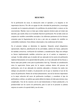 III
RESUMEN
En la perforación de rocas, la interacción entre el operador y la maquina es de
importancia decisiva. Por ello un equipo de alta velocidad de penetración y tecnología
avanzada sea la respuesta principal a los problemas de productividad o avances en las
excavaciones. Muchas veces se tiene que evaluar aspectos técnicos para así tomar una
decisión, que resulte eficaz en el resultado final de la perforación. Por un lado existe un
conjunto de variables controlables asociadas a los diferentes parámetros de las técnicas
existentes para la fragmentación de la roca y por otra un conjunto de variables no
controlables totalmente. Estos últimos relacionados a las condiciones del terreno.
En el presente trabajo se determino lo siguiente: Situación actual (diagnóstico
operacional), objetivos, planificación de las actividades, análisis de Causas, aplicación
de medidas correctivas, verificación de resultados y estandarización. Bajo este enfoque
se fueron implementando medidas correctivas que en el camino se empezaron a
corregir. Se debe señalar que el estudio del uso adecuado de los aceros de perforación
implican básicamente en la operatividad del jumbo, en el uso adecuado del las brocas y
barras tanto para jumbo como para la perforadora Jack leg. Teniendo en consideración
estos la supervisión forma parte de la mejora continua dentro del proceso de
perforación, con el uso adecuado de controles adecuados a formatos las cuales nos
indique con precisión el estado y la proyección con la que se muestran el uso de los
aceros de perforación. Dentro de un buen planeamiento, uno de los factores importantes
es la mejor selección del acero de perforación (varillaje), y considerar el tipo de
perforadora a utilizar, un análisis que jamás deberá de dejarse de lado para terrenos muy
complicados. Uno de los recursos con la cual demostramos el factor producción y la
productividad son los aceros de perforación, para la cual en la presente se plantea
mejoras en cuanto a la operatividad y uso de estas.
 