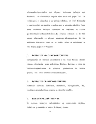 31
aglomerados intercalados con algunos horizontes tufáceos que
descansan en discordancia angular sobre rocas del grupo Yura. La
composición es andesítica y de textura porfirítica. El color dominante
es marrón rojizo que cambia a verdoso por la alteración clorítica. Estas
rocas volcánicas incluyen localmente un horizonte de calizas
que lateralmente se hacen lodolíticas. La potencia estimada es de 900
metros, observando en algunas secuencias, adelgazamiento de los
horizontes volcánicos tanto en su rumbo como en buzamiento. La
edad de este grupo es de Mioceno.
C. DEPÓSITOS VOLCÁNICOS RECIENTES
Suprayaciendo en marcada discordancia a las rocas basales, afloran
extensas cubiertas de lavas andesiticas, Ríolitas, dacíticas y tufos de
similares composiciones. Se presentan generalmente en bancos
gruesos, con seudo estratificación sub horizontal.
D. DEPÓSITOS CLÁSTICOS RECIENTES
Materiales aluviales, coluviales, morrénicos, fluvioglaciares, etc.,
constituyen acumulación de potencia y extensión variables.
E. ROCAS ÍGNEAS INTRUSIVAS
Se exponen intrusivos subvolcánicos de composición riolítica,
riodacítica y andesítica, a manera de diques y domos.
 