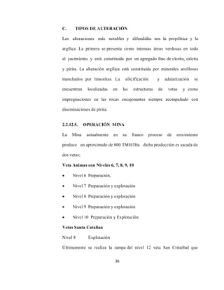 36
C. TIPOS DE ALTERACIÓN
Las alteraciones más notables y difundidas son la propilítica y la
argílica .La primera se presenta como intensas áreas verdosas en todo
el yacimiento y está constituida por un agregado fino de clorita, calcita
y pirita. La alteración argílica está constituida por minerales arcillosos
manchados por limonitas. La silicificación y adularización se
encuentran localizadas en las estructuras de vetas y como
impregnaciones en las rocas encajonantes siempre acompañado con
diseminaciones de pirita.
2.2.12.5. OPERACIÓN MINA
La Mina actualmente en su franco proceso de crecimiento
produce un aproximado de 800 TMH/Día dicha producción es sacada de
dos vetas;
Veta Animas con Niveles 6, 7, 8, 9, 10
 Nivel 6 Preparación,
 Nivel 7 Preparación y explotación
 Nivel 8 Preparación y explotación
 Nivel 9 Preparación y explotación
 Nivel 10 Preparación y Explotación
Vetas Santa Catalina
Nivel 8 Explotación
Últimamente se realiza la rampa del nivel 12 veta San Cristóbal que
 