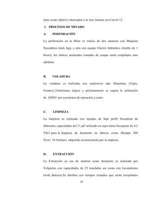 37
tiene como objetivo interceptar a la veta Animas en el nivel 12
1. PROCESOS DE MINADO
A. PERFORACIÓN
La perforación en la Mina es realiza de dos maneras con Maquina
Neumática (Jack leg), y otra con equipo Electro hidráulico (Jumbo de 1
brazo), los índices analizados tomados de campo serán conpilados mas
adelante.
B. VOLADURA
La voladura es realizada con explosivos tipo Dinamitas (Tajos,
Frentes), Emulsiones (tajos) y próximamente se espera la utilización
de ANFO por cuestiones de operación y costo.
C. LIMPIEZA
La limpieza es realizada con equipos de bajo perfil Scooptran de
diferentes capacidades de1.5 yd3 utilizado en tajos hasta Sccoptran de 4.2
Yds3 para la limpieza de desmonte en labores como (Rampa 360
Nivel 10 Animas) adquirido recientemente por la empresa.
D. EXTRACCIÓN
La Extracción ya sea de mineral como desmonte es realizada por
Volquetes con capacidades de 25 toneladas así como con locomotoras
(trole, Batería) Se detallan con tiempos tomados que serán recopilados
 