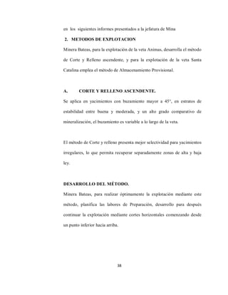 38
en los siguientes informes presentados a la jefatura de Mina
2. METODOS DE EXPLOTACION
Minera Bateas, para la explotación de la veta Animas, desarrolla el método
de Corte y Relleno ascendente, y para la explotación de la veta Santa
Catalina emplea el método de Almacenamiento Provisional.
A. CORTE Y RELLENO ASCENDENTE.
Se aplica en yacimientos con buzamiento mayor a 45°, en estratos de
estabilidad entre buena y moderada, y un alto grado comparativo de
mineralización, el buzamiento es variable a lo largo de la veta.
El método de Corte y relleno presenta mejor selectividad para yacimientos
irregulares, lo que permita recuperar separadamente zonas de alta y baja
ley.
DESARROLLO DEL MÉTODO.
Minera Bateas, para realizar óptimamente la explotación mediante este
método, planifica las labores de Preparación, desarrollo para después
continuar la explotación mediante cortes horizontales comenzando desde
un punto inferior hacia arriba.
 