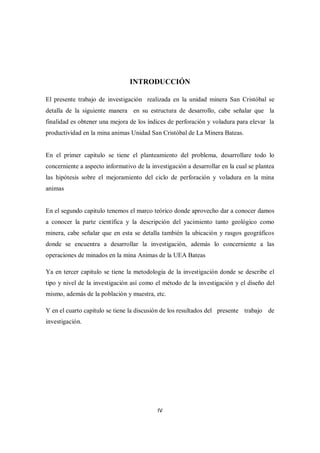 IV
INTRODUCCIÓN
El presente trabajo de investigación realizada en la unidad minera San Cristóbal se
detalla de la siguiente manera en su estructura de desarrollo, cabe señalar que la
finalidad es obtener una mejora de los índices de perforación y voladura para elevar la
productividad en la mina animas Unidad San Cristóbal de La Minera Bateas.
En el primer capitulo se tiene el planteamiento del problema, desarrollare todo lo
concerniente a aspecto informativo de la investigación a desarrollar en la cual se plantea
las hipótesis sobre el mejoramiento del ciclo de perforación y voladura en la mina
animas
En el segundo capitulo tenemos el marco teórico donde aprovecho dar a conocer damos
a conocer la parte científica y la descripción del yacimiento tanto geológico como
minera, cabe señalar que en esta se detalla también la ubicación y rasgos geográficos
donde se encuentra a desarrollar la investigación, además lo concerniente a las
operaciones de minados en la mina Animas de la UEA Bateas
Ya en tercer capitulo se tiene la metodología de la investigación donde se describe el
tipo y nivel de la investigación así como el método de la investigación y el diseño del
mismo, además de la población y muestra, etc.
Y en el cuarto capítulo se tiene la discusión de los resultados del presente trabajo de
investigación.
 