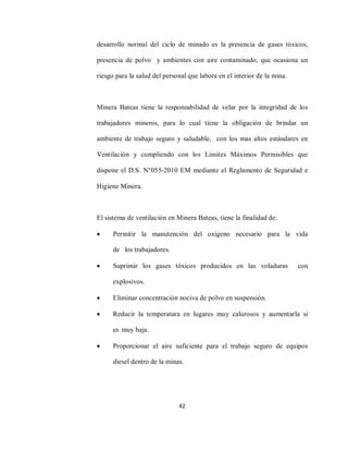 42
desarrollo normal del ciclo de minado es la presencia de gases tóxicos,
presencia de polvo y ambientes con aire contaminado, que ocasiona un
riesgo para la salud del personal que labora en el interior de la mina.
Minera Bateas tiene la responsabilidad de velar por la integridad de los
trabajadores mineros, para lo cual tiene la obligación de brindar un
ambiente de trabajo seguro y saludable, con los mas altos estándares en
Ventilación y cumpliendo con los Limites Máximos Permisibles que
dispone el D.S. N°055‐2010 EM mediante el Reglamento de Seguridad e
Higiene Minera.
El sistema de ventilación en Minera Bateas, tiene la finalidad de:
 Permitir la manutención del oxigeno necesario para la vida
de los trabajadores.
 Suprimir los gases tóxicos producidos en las voladuras con
explosivos.
 Eliminar concentración nociva de polvo en suspensión.
 Reducir la temperatura en lugares muy calurosos y aumentarla si
es muy baja.
 Proporcionar el aire suficiente para el trabajo seguro de equipos
diesel dentro de la minas.
 