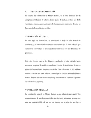 43
a. SISTEMA DE VENTILACIÓN
El sistema de ventilación en Minera Bateas, va a estar definido por la
compleja distribución de labores. Como punto de partida, se hace uso de la
ventilación natural, pero para dar el abastecimiento necesario de aire se
hace uso de la ventilación auxiliar.
VENTILACIÓN NATURAL.
En este tipo de ventilación, se aprovecha el flujo de aire fresco de
superficie, y el aire cálido del interior de la mina que al tener labores que
comunican a superficie se produce el intercambio de aire por diferencia de
presiones.
Este aire fresco recorre las labores expulsando el aire viciado hasta
encontrar un punto de salida, trazando un circuito de ventilación desde un
punto de ingreso hasta un punto de salida. Para evitar que el aire viciado
vuelva a circular por otras labores y modifique el circuito adecuado Minera
Bateas dispone de ventilación auxiliar y un sistema de Tapones o puertas
de ventilación (figura 9).
VENTILACIÓN AUXILIAR
La ventilación natural en Minera Bateas no es suficiente para cubrir los
requerimientos de aire fresco en todos los niveles y labores de la mina, por
esto es imprescindible el uso de un sistema de ventilación auxiliar o
 