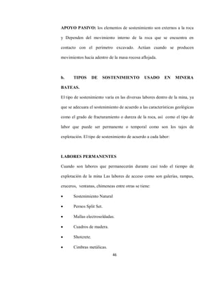 46
APOYO PASIVO: los elementos de sostenimiento son externos a la roca
y Dependen del movimiento interno de la roca que se encuentra en
contacto con el perímetro excavado. Actúan cuando se producen
movimientos hacia adentro de la masa rocosa aflojada.
b. TIPOS DE SOSTENIMIENTO USADO EN MINERA
BATEAS.
El tipo de sostenimiento varía en las diversas labores dentro de la mina, ya
que se adecuara el sostenimiento de acuerdo a las características geológicas
como el grado de fracturamiento o dureza de la roca, así como el tipo de
labor que puede ser permanente o temporal como son los tajos de
explotación. El tipo de sostenimiento de acuerdo a cada labor:
LABORES PERMANENTES
Cuando son labores que permanecerán durante casi todo el tiempo de
explotación de la mina Las labores de acceso como son galerías, rampas,
cruceros, ventanas, chimeneas entre otras se tiene:
 Sostenimiento Natural
 Pernos Split Set.
 Mallas electrosoldadas.
 Cuadros de madera.
 Shotcrete.
 Cimbras metálicas.
 